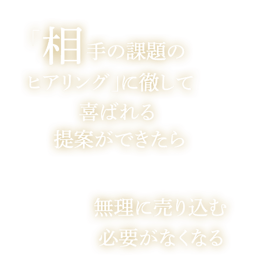 「相手の課題のヒアリング」に徹して喜ばれる提案ができたら無理に売り込む必要がなくなる